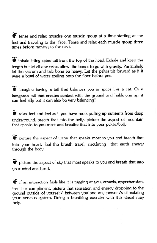© tense and relax muscles one muscle group at a time starting at the

feet ard traveling to the face. Tense and relax each muscle group three
times before moving 1o the next.

© inhale lifting spine tall from the top of the head. Exhale and keep the

lergth but let all else relax. allow the bones to go with gravity. Particularly
let the sacrum and tale bone be heavy. Let the pelvis tilt forward as if it
were a bowl of water spilling onto the floor before you.

© imagine having a tail that balances you in space like a cat. Or a

kangaroo tail :hat creates contact with the ground and holds you up. it
can feel sily but it can also be very balancing!

© ‘relax feet and {eel as if you have roots pulling up nutrients from deep

underground. breath that into the belly. picture the aspect of mountain
that speaks to you most and breathe that into your pelvis /belly.

©& picture the aspect of water that speaks most :o you and breath that

into your heart. feel the breath travel, circulating that earth energy
through the body.

© picture the aspect of sky that most speaks to you and breath that into
your mind and head.

© if an interaction feels like it is tugging at you, crowds, apprehension,

insult or compliment, picture that sensation and energy dropping to the
ground outside of yoursel/ between you and any person/s stimulating
your nervous system. Doing a breathing exercise with this visual may
help.
